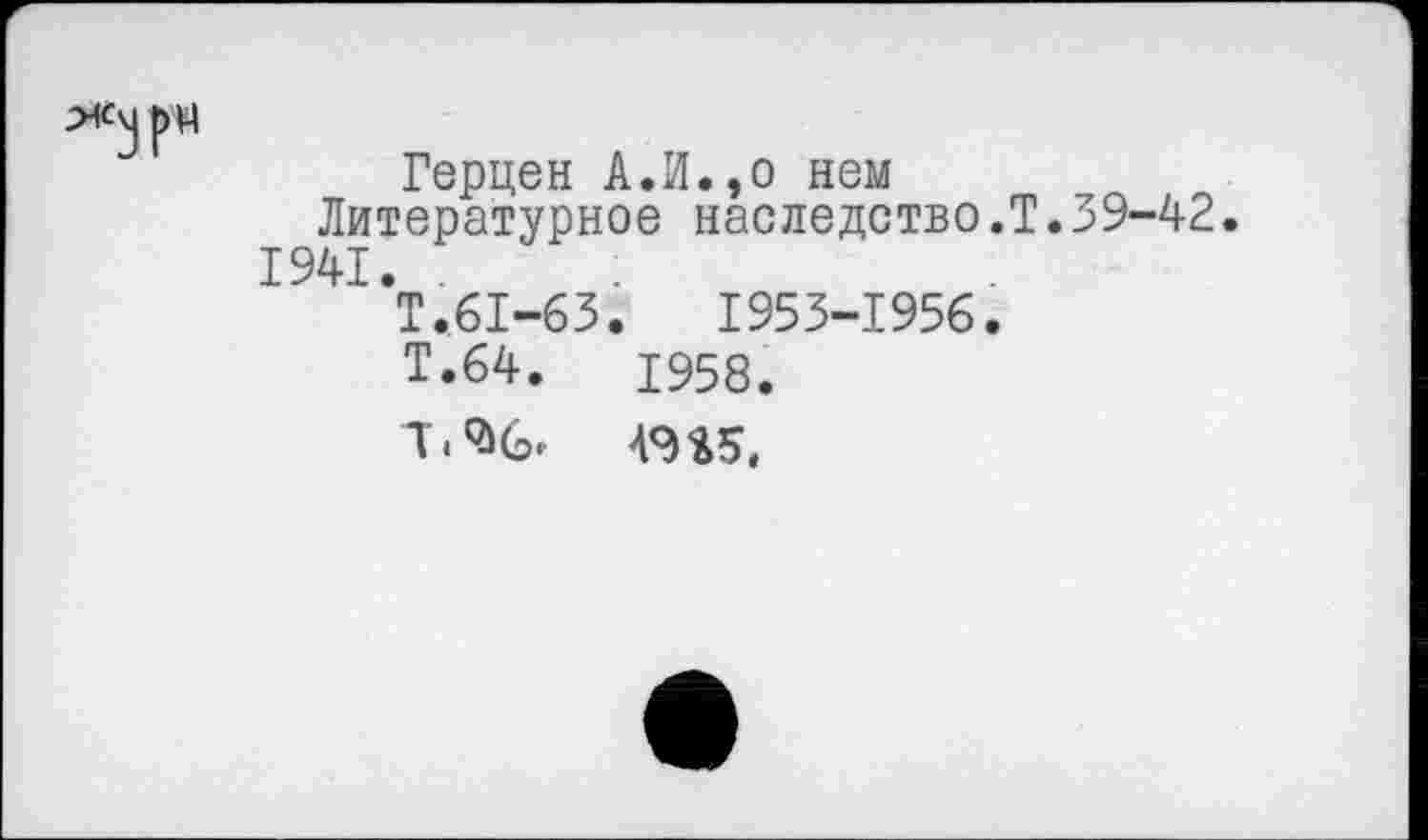 ﻿Герцен А.И.,о нем
Литературное наследство.Т.39-42. 1941. .
Т.61-63.	1953-1956.
Т.64.	1958.
Ж